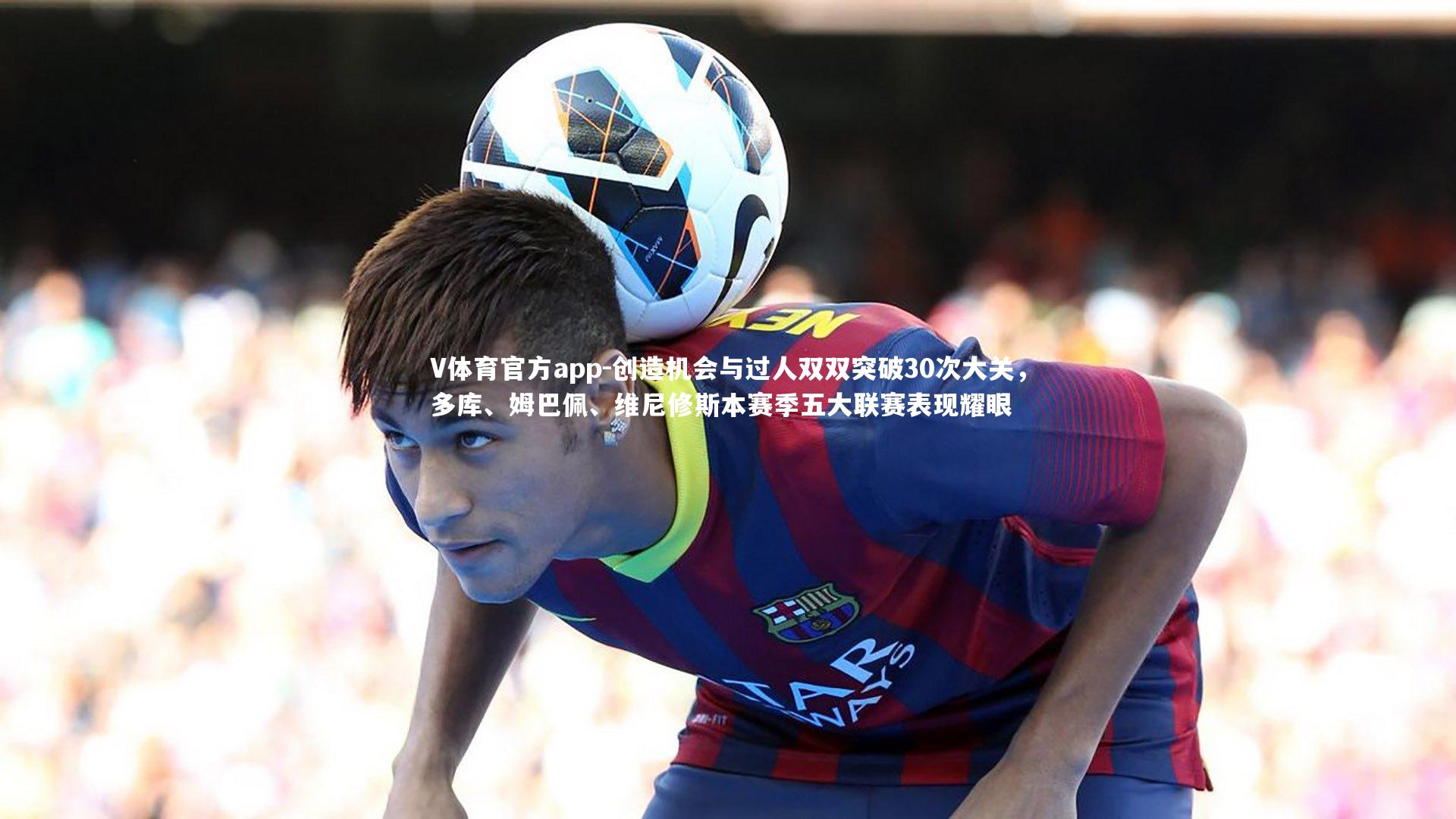 创造机会与过人双双突破30次大关，多库、姆巴佩、维尼修斯本赛季五大联赛表现耀眼