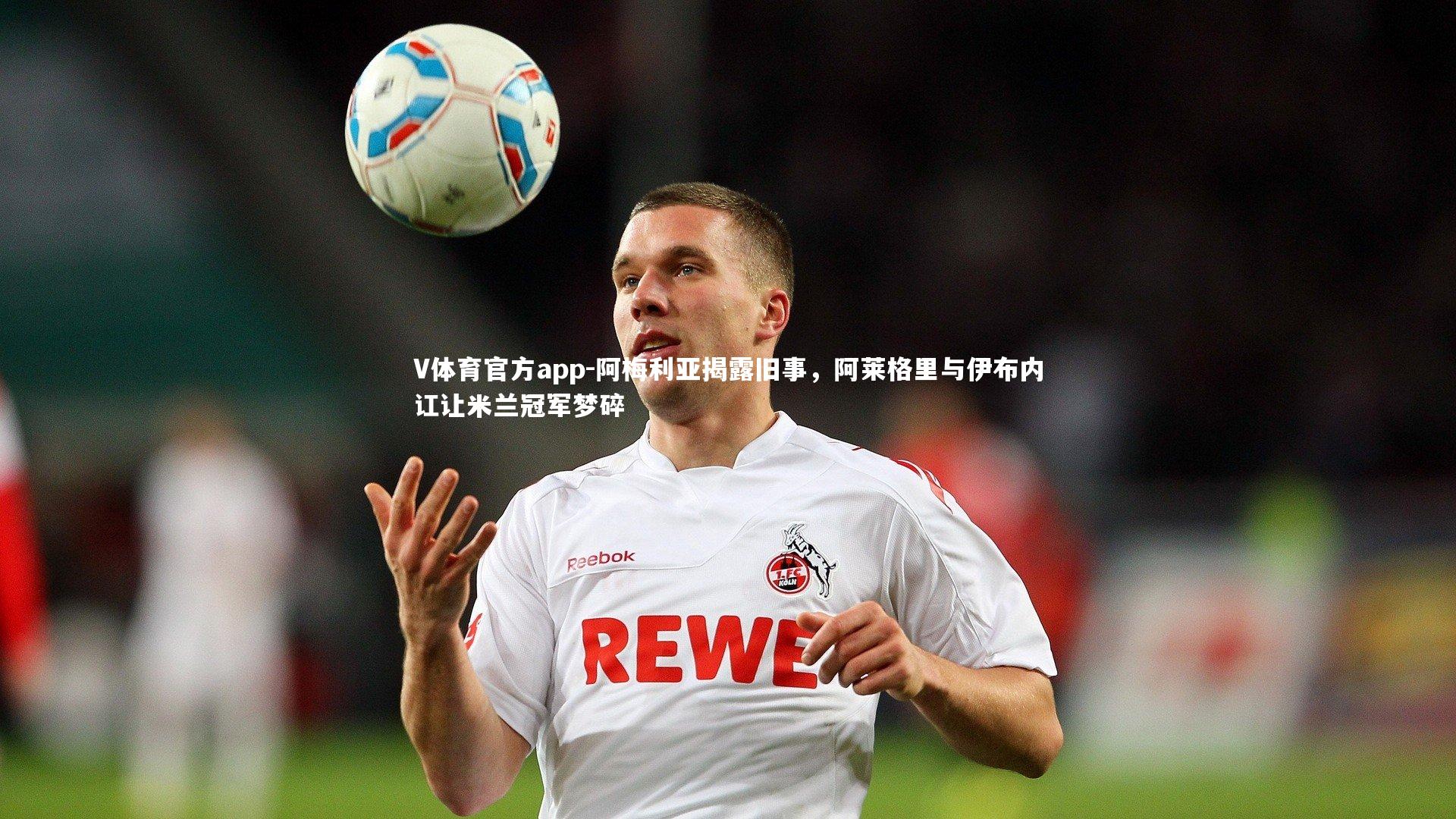 V体育官方app-阿梅利亚揭露旧事，阿莱格里与伊布内讧让米兰冠军梦碎